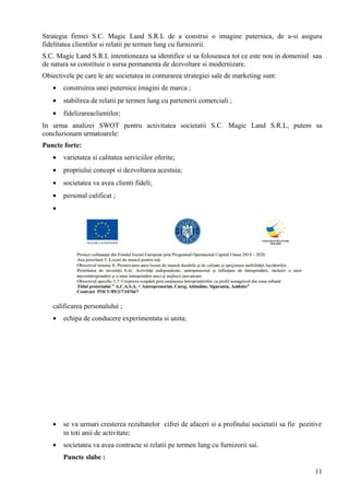 Strategia firmei S.C. Magic Land S.R.L de a construi o imagine puternica, de a-si asigura
fidelitatea clientilor si relatii pe termen lung cu furnizorii.
S.C. Magic Land S.R.L intentioneaza sa identifice si sa foloseasca tot ce este nou in domeniul sau
de natura sa constituie o sursa permanenta de dezvoltare si modernizare.
Obiectivele pe care le are societatea in conturarea strategiei sale de marketing sunt:
• construirea unei puternice imagini de marca ;
• stabilirea de relatii pe termen lung cu partenerii comerciali ;
• fidelizareaclientilor;
In urma analizei SWOT pentru activitatea societatii S.C. Magic Land S.R.L, putem sa
concluzionam urmatoarele:
Puncte forte:
• varietatea si calitatea serviciilor oferite;
• propriului concept si dezvoltarea acestuia;
• societatea va avea clienti fideli;
• personal calificat ;
•
calificarea personalului ;
• echipa de conducere experimentata si unita;
• se va urmari cresterea rezultatelor cifrei de afaceri si a profitului societatii sa fie pozitive
in toti anii de activitate;
• societatea va avea contracte si relatii pe termen lung cu furnizorii sai.
Puncte slabe :
11
 