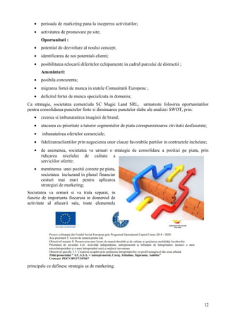 • perioada de marketing pana la inceperea activitatilor;
• activitatea de promovare pe site;
Oportunitati :
• potential de dezvoltare al noului concept;
• identificarea de noi potentiali clienti;
• posibilitatea relocarii diferitelor echipamente in cadrul parcului de distractii ;
Amenintari:
• posibila concurenta;
• migrarea fortei de munca in statele Comunitatii Europene ;
• deficitul fortei de munca specializata in domeniu;
Ca strategie, societatea comerciala SC Magic Land SRL, urmareste folosirea oportunitatilor
pentru consolidarea punctelor forte si diminuarea punctelor slabe ale analizei SWOT, prin:
• crearea si imbunatatirea imaginii de brand;
• atacarea cu prioritate a tuturor segmentelor de piata corespunzatoarea ctivitatii desfasurate;
• inbunatatirea ofertelor comerciale;
• fidelizareaclientilor prin negocierea unor clauze favorabile partilor in contractele incheiate;
• de asemenea, societatea va urmari o strategie de consolidare a pozitiei pe piata, prin
ridicarea nivelului de calitate a
serviciilor oferite;
• mentinerea unei pozitii corecte pe piata,
societatea incluzand in planul financiar
costuri mai mari pentru aplicarea
strategiei de marketing;
Societatea va urmari si va trata separat, in
functie de importanta fiecaruia in domeniul de
activitate al afacerii sale, toate elementele
principale ce definesc strategia sa de marketing.
12
 