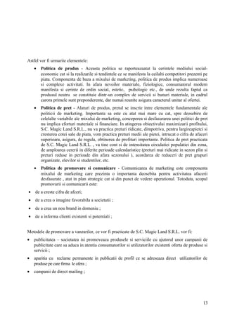 Astfel vor fi urmarite elementele:
• Politica de produs - Aceasta politica se raporteazaatat la cerintele mediului social-
economic cat si la realizarile si tendintele ce se manifesta la ceilalti competitori prezenti pe
piata. Componenta de baza a mixului de marketing, politica de produs implica numeroase
si complexe activitati. In afara nevoilor materiale, fiziologice, consumatorul modern
manifesta si cerinte de ordin social, estetic, psihologic etc., de unde rezulta faptul ca
produsul nostru se constituie dintr-un complex de servicii si bunuri materiale, in cadrul
carora primele sunt preponderente, dar numai reunite asigura caracterul unitar al ofertei.
• Politica de pret - Alaturi de produs, pretul se inscrie intre elementele fundamentale ale
politicii de marketing. Importanta sa este cu atat mai mare cu cat, spre deosebire de
celelalte variabile ale mixului de marketing, conceperea si desfasurarea unei politici de pret
nu implica eforturi materiale si financiare. In atingerea obiectivului maximizarii profitului,
S.C. Magic Land S.R.L., nu va practica preturi ridicate, dimpotriva, pentru largireapietei si
cresterea cotei sale de piata, vom practica preturi medii ale pietei, intrucat o cifra de afaceri
superioara, asigura, de regula, obtinerea de profituri importante. Politica de pret practicata
de S.C. Magic Land S.R.L. , va tine cont si de intensitatea circulatiei populatiei din zona,
de amploarea cererii in diferite perioade calendaristice (preturi mai ridicate in sezon plin si
preturi reduse in perioade din afara sezonului ), acordarea de reduceri de pret grupuri
organizate, elevilor si studentilor, etc.
• Politica de promovare si comunicare - Comumicarea de marketing este componenta
mixului de marketing care prezinta o importanta deosebita pentru activitatea afacerii
desfasurate , atat in plan strategic cat si din punct de vedere operational. Totodata, scopul
promovarii si comunicarii este:
• de a creste cifra de afceri;
• de a crea o imagine favorabila a societatii ;
• de a crea un nou brand in domeniu ;
• de a informa clienti existenti si potentiali ;
Metodele de promovare a vanzarilor, ce vor fi practicate de S.C. Magic Land S.R.L. vor fi:
• publicitatea – societatea isi promoveaza produsele si serviciile cu ajutorul unor campanii de
publicitate care sa aduca in atentia consumatorilor si utilizatorilor existenti oferta de produse si
servicii ;
• aparitia cu reclame permanente in publicatii de profil ce se adreseaza direct utilizatorilor de
produse pe care firma le ofera ;
• campanii de direct mailing ;
13
 