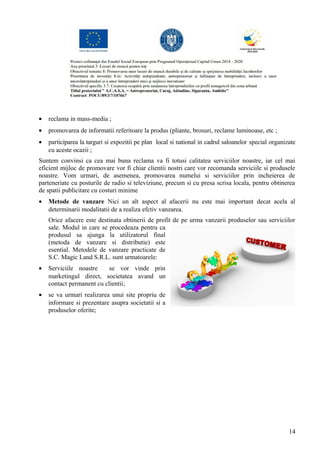 • reclama in mass-media ;
• promovarea de informatii referitoare la produs (pliante, brosuri, reclame luminoase, etc ;
• participarea la targuri si expozitii pe plan local si national in cadrul saloanelor special organizate
cu aceste ocazii ;
Suntem convinsi ca cea mai buna reclama va fi totusi calitatea serviciilor noastre, iar cel mai
eficient mijloc de promovare vor fi chiar clientii nostri care vor recomanda serviciile si produsele
noastre. Vom urmari, de asemenea, promovarea numelui si serviciilor prin incheierea de
parteneriate cu posturile de radio si televiziune, precum si cu presa scrisa locala, pentru obtinerea
de spatii publicitare cu costuri minime
• Metode de vanzare Nici un alt aspect al afacerii nu este mai important decat acela al
determinarii modalitatii de a realiza efctiv vanzarea.
Orice afacere este destinata obtinerii de profit de pe urma vanzarii produselor sau serviciilor
sale. Modul in care se procedeaza pentru ca
produsul sa ajunga la utilizatorul final
(metoda de vanzare si distributie) este
esential. Metodele de vanzare practicate de
S.C. Magic Land S.R.L. sunt urmatoarele:
• Serviciile noastre se vor vinde prin
marketingul direct, societatea avand un
contact permanent cu clientii;
• se va urmari realizarea unui site propriu de
informare si prezentare asupra societatii si a
produselor oferite;
14
 
