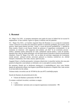 1. Rezumat
S.C. Magic City S.R.L. isi propune amenajarea unui spatiu de joaca in Judetul Iasi iar accesul la
amplasament se face conform legilor in viguare, in diferite zone ale judetului .
S.C. Magic City S.R.L. va fi printre singurele firme din Romania si se va ocupa de evenimente
variate si petreceri in aer liber prin amenajarea spatiilor cu materiale gonflabile, gen (castele, jocuri
sportive, spatii pentru diferite activitati , corturi si scene din povesti gonflabile,etc. ). Apeland la
firma noastra, clientii se pot bucura linistiti de petrecere si organizarea evenimentelor, si, de
asemenea, ne remarcam prin asigurarea unor produse „de efect” la un eveniment, precum :
artificii, animatori pentru petreceriile de copii, echipament special pentru o seara de karaoke,
aparatura foto-video de ultima tehnologie, cea mai buna muzica (selectata in functie de preferintele
clientilor). Firma SC Magic City S.R.L. are ca obiect de activitate organizarea de evenimente
sociale precum petreceri private, aniversari, petreceri cu tematica, cocktail-uri, etc. oferind
transport, ornamentare, foto-video, muzica, spatii de joaca.
Angajatii firmei va facilita persoanelor vizionarea obiectivelor si atractiilor turistice din zona prin
punerea la dispozitie a unor pliante cu informatii, cat si a unui ghid, la cererea clientilor.
De asemenea, firmele pot sa desfasoare training-uri si teambuilding-uri, intr-o zona linistita
departe de aglomeratia urbana, insa bogata in posibilitati de petrecere a timpului liber, toate acestea
la cel mai inalt nivel de calitate.
Valoarea totala a investitiei este de 185.804 lei din care 6872 contribu ie proprieț
Sursele de finantare ale proiectului provin din:
• Valoare de finantare a proiectului 185.804 lei
Ca urmare a realizarii investitiei, societatea va angaja :
• 1 sofer;
• 1 administrator / persoana care se ocupa de organizarea evenimentelor / PR
3
 