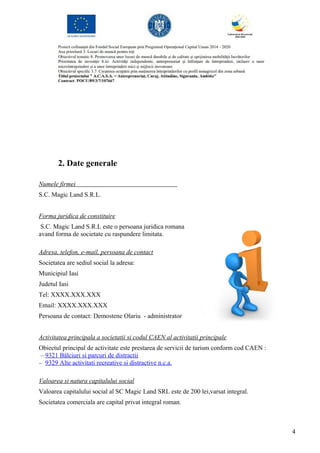 2. Date generale
Numele firmei
S.C. Magic Land S.R.L.
Forma juridica de constituire
S.C. Magic Land S.R.L este o persoana juridica romana
avand forma de societate cu raspundere limitata.
Adresa, telefon, e-mail, persoana de contact
Societatea are sediul social la adresa:
Municipiul Iasi
Judetul Iasi
Tel: XXXX.XXX.XXX
Email: XXXX.XXX.XXX
Persoana de contact: Demostene Olariu - administrator
Activitatea principala a societatii si codul CAEN al activitatii principale
Obiectul principal de activitate este prestarea de servicii de turism conform cod CAEN :
– 9321 Bâlciuri si parcuri de distractii
– 9329 Alte activitati recreative si distractive n.c.a.
Valoarea si natura capitalului social
Valoarea capitalului social al SC Magic Land SRL este de 200 lei,varsat integral.
Societatea comerciala are capital privat integral roman.
4
 