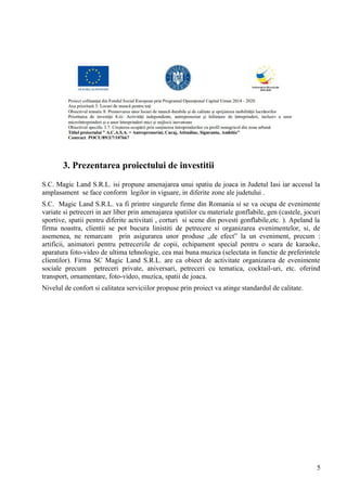 3. Prezentarea proiectului de investitii
S.C. Magic Land S.R.L. isi propune amenajarea unui spatiu de joaca in Judetul Iasi iar accesul la
amplasament se face conform legilor in viguare, in diferite zone ale judetului .
S.C. Magic Land S.R.L. va fi printre singurele firme din Romania si se va ocupa de evenimente
variate si petreceri in aer liber prin amenajarea spatiilor cu materiale gonflabile, gen (castele, jocuri
sportive, spatii pentru diferite activitati , corturi si scene din povesti gonflabile,etc. ). Apeland la
firma noastra, clientii se pot bucura linistiti de petrecere si organizarea evenimentelor, si, de
asemenea, ne remarcam prin asigurarea unor produse „de efect” la un eveniment, precum :
artificii, animatori pentru petreceriile de copii, echipament special pentru o seara de karaoke,
aparatura foto-video de ultima tehnologie, cea mai buna muzica (selectata in functie de preferintele
clientilor). Firma SC Magic Land S.R.L. are ca obiect de activitate organizarea de evenimente
sociale precum petreceri private, aniversari, petreceri cu tematica, cocktail-uri, etc. oferind
transport, ornamentare, foto-video, muzica, spatii de joaca.
Nivelul de confort si calitatea serviciilor propuse prin proiect va atinge standardul de calitate.
5
 
