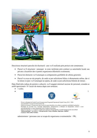 Descrierea structurii parcului de disctractii care va fi realizata prin proiect este urmatoarea:
• Parcul va fi structurat / amenajat in zone inchiriate prin contract cu autoritatile locale sau
private a locatiilor dar si pentru organizarea diferitelor evenimente.
• Parcul de distractie va fi amenajat cu echipamente gonflabile de ultima generatie.
• Parcul va avea un site propriu ,de unde se pot achizitiona bilete si abonamente online, dar si
la intrare in parc va fi amenajat un spatiu, de unde se pot achizitiona biletele de intrare .
Data fiind talia redusa de pornire a afacerii, va fi angajat minimul necesar de personal, creandu-se
astfel aproximativ 10 locuri de munca dupa cum urmeaza:
• 1 sofer;
• 1
administrator / persoana care se ocupa de organizarea evenimentelor / PR;
6
 