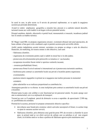 In cazul in care, in plin sezon va fi nevoie de personal suplimentar, se va apela la angajarea
acestora pe perioada determinata.
Avand in vedere amplasarea geografica a orasului Iasi, precum si a cadrului natural deosebit,
turismul iesean are vechi traditii si un bogat si divers potential turistic.
Peisajul autohton, datinile, obiceiurile si portul local, monumentele si muzeele, incadreaza judetul
Iasi in zonele cu traditie turistica.
SC Magic Land SRL isi propune organizarea oricarui eveniment obisnuit intr-unul spectaculos, de
buna calitate si bun gust si de a multumii copii si parintii acestora prin serviciille oferite.
Astfel, pentru indeplinirea acestei misiuni, societatea si-a propus sa atinga o serie de obiective
financiare, de marketing, de resurse umane si alte obiective, cum sunt:
– fidelizarea clientilor;
– organizarea de evenimente pentru copii si adulti in orasul Iasi si in alte judete;
– promovarea divertismentului prin petrecerile cu tematica si / sau karaoke;
– recuperarea investitiei facute initial si sporirea veniturile incasate;
– cresterea profitabilitatii firmei;
– promovarea firmei la nivel national si international cat si promovarea turismului autohton;
– Inchirierea prin contract cu autoritatile locale sau privati a locatiilor pentru organizarea
evenimentelor;
– pastrarea tuturor angajatilor in primul an si angajarea mai multor persoane in momentul
extinderii;
– plata salariatiilor sa se realizeze proportional cu contributia lor..
Amenajarea parcului se va efectua in zone inchjiriate prin contract cu autoritatile locale sau privati
a locatiilor.
Drumul pana la parc este asfaltat si este functional pe tot parcursul anului. Se poate ajunge usor
atat cu autoturismul, cat si cu mijloacele de transport .
Terenul pe care va fi amplasat parcul de distractie va avea o suprafata de aproximativ 2.500 mp,
cu posibilitatea de extindere.
Pornind de la acestea, proiectul isi propune urmatoarele obiective specifice:
• dezvoltarea unui brand prin cresterea valorii activului necorporal al firmei; in acelasi timp
va ajuta la vanzarea acestor servicii;
• fidelizarea clientilor, prin obtinerea unui grad de peste 50% de revenire a clientilor la acest
parc; in primul rand se vor oferii servicii de calitate care sa satisfaca si cel mai exigent
client, in al doilea rand se va duce o politica de fidelizara agresiva prin mentinerea unei
7
 