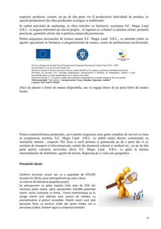 respectiv productie, comert, iar pe de alta parte vor fi producatorii individuali de produse, in
special producatorii din sfera produselor ecologice si traditionale.
In cadrul activitatii de marketing, in sfera relatiilor cu furnizorii, societatea S.C. Magic Land
S.R.L. va asigura informatii pe site-ul propriu , in legatura cu volumul si calitatea ofertei, preturile
practicate, garantiile oferite dar si politica comerciala promovata.
Pentru asigurarea necesarului de resurse umane S.C. Magic Land S.R.L., va intretine relatii cu
agentii specializati in formarea si pregatireafortei de munca, centre de perfectionare profesionala,
oficii de plasare a fortei de munca disponibila, sau va angaja direct de pe piata fortei de munca
locala.
Pentru comercializarea produsului, cat si pentru asigurarea unei game complete de servicii ce intra
in compunerea acestuia, S.C. Magic Land S.R.L. va stabili relatii directe contractuale cu
institutiile statului , respectiv ISJ, licee si scoli primare si gimnaziale pe de o parte dar si cu
societati de transport si telecomunicatii, unitati din domeniul cultural si medical etc., iar pe de alta
parte pentru vanzarea serviciului oferit, S.C. Magic Land S.R.L, va apela la reteaua
intermediarilor de distributie, agentii de turism, dispersata pe o vasta arie geografica.
Potentiali clienti
Conform Eurostat, orasul Iasi cu o populație de 474.035
locuitori (în 2015), zona metropolitană Iași este a doua
ca mărime din România (după București).
Sa presupunem ca piata noastra tinta este de 25% din
marimea pietei totale, adica aproximativ 118.000 potentiali
clienti, inclus contracte cu firme... Firma intentioneaza sa isi
atraga clientii prin oferirea unor servicii de calitate, cu
promptitudine si preturi accesibile. Clientii nostri sunt atat
persoane fizice cu venituri medii dar peste medie, cat si
persoane juridice. Suntem siguri ca impactul activitatii
9
 