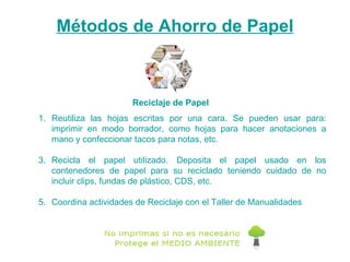 Reutiliza las hojas escritas por una cara. Se pueden usar para: imprimir en modo borrador, como hojas para hacer anotaciones a mano y confeccionar tacos para notas, etc.  Recicla el papel utilizado. Deposita el papel usado en los contenedores de papel para su reciclado teniendo cuidado de no incluir clips, fundas de plástico, CDS, etc. Coordina actividades de Reciclaje con el Taller de Manualidades Métodos de Ahorro de Papel Reciclaje de Papel 
