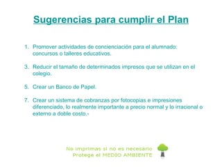 Sugerencias para cumplir el Plan Promover actividades de concienciación para el alumnado:  concursos o talleres educativos. Reducir el tamaño de determinados impresos que se utilizan en el colegio.  Crear un Banco de Papel.  Crear un sistema de cobranzas por fotocopias e impresiones diferenciado, lo realmente importante a precio normal y lo irracional o externo a doble costo.- 