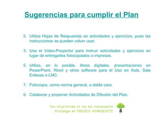 5. Utiliza Hojas de Respuestas en actividades y ejercicios, pues las instrucciones se pueden volver usar. Usa el Video-Proyector para instruir actividades y ejercicios en lugar de entregarlos fotocopiados o impresos. Utiliza, en lo posible, libros digitales, presentaciones en PowerPoint, Word y otros software para el Uso en Aula, Sala Enlaces o LMC. Fotocopia, como norma general, a doble cara. Colaborar y proponer Actividades de Difusión del Plan.  Sugerencias para cumplir el Plan 