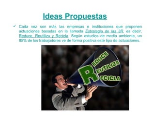 Ideas Propuestas Cada vez son más las empresas e instituciones que proponen actuaciones basadas en la llamada  Estrategia de las 3R , es decir,  Reduce, Reutiliza y Recicla . Según estudios de medio ambiente, un 85% de los trabajadores ve de forma positiva este tipo de actuaciones. 
