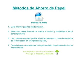 Métodos de Ahorro de Papel Evita imprimir paginas desde Internet. Selecciona desde Internet los objetos a imprimir y trasládalos a Word para imprimirlos. Usa, siempre que sea posible el correo electrónico como herramienta de comunicación en reemplazo del papel,  Cuando leas un mensaje que te hayan enviado, imprímelo sólo si te es imprescindible. Internet / E-Mails 