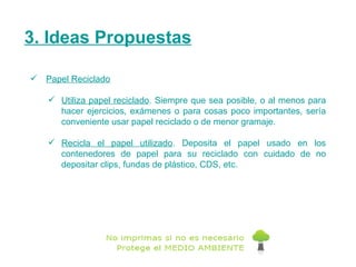 3. Ideas Propuestas Papel Reciclado   Utiliza papel reciclado . Siempre que sea posible, o al menos para hacer ejercicios, exámenes o para cosas poco importantes, sería conveniente usar papel reciclado o de menor gramaje.  Recicla el papel utilizado . Deposita el papel usado en los contenedores de papel para su reciclado con cuidado de no depositar clips, fundas de plástico, CDS, etc. 