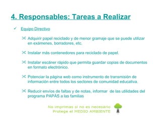 4. Responsables: Tareas a Realizar Equipo Directivo Adquirir papel reciclado y de menor gramaje que se puede utilizar en exámenes, borradores, etc. Instalar más contenedores para reciclado de papel.  Instalar escáner rápido que permita guardar copias de documentos en formato electrónico.  Potenciar la página web como instrumento de transmisión de información entre todos los sectores de comunidad educativa.  Reducir envíos de faltas y de notas, informar  de las utilidades del programa PAPÁS a las familias 
