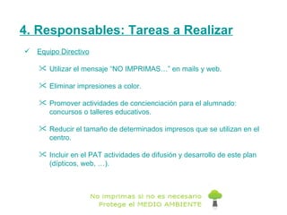 4. Responsables: Tareas a Realizar Equipo Directivo Utilizar el mensaje “NO IMPRIMAS…” en mails y web. Eliminar impresiones a color. Promover actividades de concienciación para el alumnado:  concursos o talleres educativos. Reducir el tamaño de determinados impresos que se utilizan en el centro. Incluir en el PAT actividades de difusión y desarrollo de este plan (dípticos, web, …). 