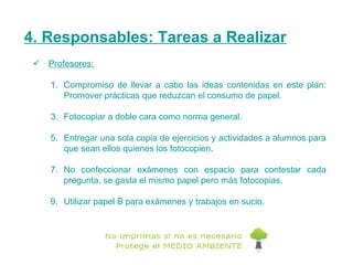 4. Responsables: Tareas a Realizar Profesores: Compromiso de llevar a cabo las ideas contenidas en este plan: Promover prácticas que reduzcan el consumo de papel. Fotocopiar a doble cara como norma general. Entregar una sola copia de ejercicios y actividades a alumnos para que sean ellos quienes los fotocopien.  No confeccionar exámenes con espacio para contestar cada pregunta, se gasta el mismo papel pero más fotocopias. Utilizar papel B para exámenes y trabajos en sucio. 
