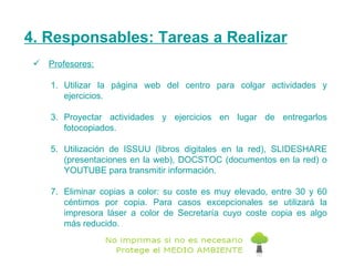 4. Responsables: Tareas a Realizar Profesores: Utilizar la página web del centro para colgar actividades y ejercicios. Proyectar actividades y ejercicios en lugar de entregarlos fotocopiados. Utilización de  ISSUU  (libros digitales en la red),  SLIDESHARE  (presentaciones en la web),  DOCSTOC  (documentos en la red) o  YOUTUBE  para transmitir información. Eliminar copias a color: su coste es muy elevado, entre 30 y 60 céntimos por copia. Para casos excepcionales se utilizará la impresora láser a color de Secretaría cuyo coste copia es algo más reducido. 