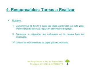 4. Responsables: Tareas a Realizar Alumnos: Compromiso de llevar a cabo las ideas contenidas en este plan: Promover prácticas que reduzcan el consumo de papel. Comenzar a responder los exámenes en la misma hoja del enunciado. Utilizar los contenedores de papel para el reciclado. 