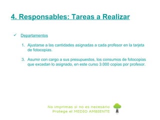 4. Responsables: Tareas a Realizar Departamentos Ajustarse a las cantidades asignadas a cada profesor en la tarjeta de fotocopias. Asumir con cargo a sus presupuestos, los consumos de fotocopias que excedan lo asignado, en este curso 3.000 copias por profesor. 
