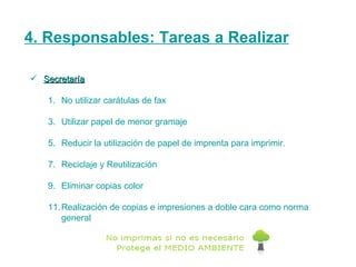 4. Responsables: Tareas a Realizar Secretaría No utilizar carátulas de fax Utilizar papel de menor gramaje Reducir la utilización de papel de imprenta para imprimir. Reciclaje y Reutilización Eliminar copias color Realización de copias e impresiones a doble cara como norma general 