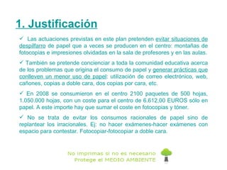 1. Justificación Las actuaciones previstas en este plan pretenden  evitar situaciones de despilfarro  de papel que a veces se producen en el centro: montañas de fotocopias e impresiones olvidadas en   la sala de profesores y en las aulas. También se pretende concienciar a toda la comunidad educativa acerca de los problemas que origina el consumo de papel y  generar prácticas que conlleven un menor uso de papel : utilización de correo electrónico, web, cañones, copias a doble cara, dos copias por cara, etc. En 2008 se consumieron en el centro 2100 paquetes de 500 hojas, 1.050.000 hojas, con un coste para el centro de 6.612,00 EUROS sólo en papel. A este importe hay que sumar el coste en fotocopias y tóner. No se trata de evitar los consumos racionales de papel sino de replantear los irracionales. Ej: no hacer exámenes-hacer exámenes con espacio para contestar. Fotocopiar-fotocopiar a doble cara. 