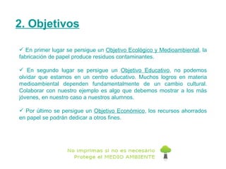 2. Objetivos En primer lugar se persigue un  Objetivo Ecológico y Medioambiental , la fabricación de papel produce residuos contaminantes. En segundo lugar se persigue un  Objetivo Educativo , no podemos olvidar que estamos en un centro educativo. Muchos logros en materia medioambiental dependen fundamentalmente de un cambio cultural. Colaborar con nuestro ejemplo es algo que debemos mostrar a los más jóvenes, en nuestro caso a nuestros alumnos. Por último se persigue un  Objetivo Económico , los recursos ahorrados en papel se podrán dedicar a otros fines. 
