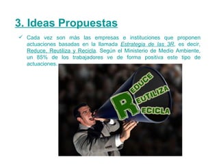 3. Ideas Propuestas Cada vez son más las empresas e instituciones que proponen actuaciones basadas en la llamada  Estrategia de las 3R , es decir,  Reduce, Reutiliza y Recicla . Según el Ministerio de Medio Ambiente, un 85% de los trabajadores ve de forma positiva este tipo de actuaciones. 