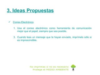 3. Ideas Propuestas Correo Electrónico Usa el correo electrónico como herramienta de comunicación mejor que el papel, siempre que sea posible. Cuando leas un mensaje que te hayan enviado, imprímelo sólo si es imprescindible. 