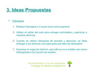 3. Ideas Propuestas Fotocopias Realizar fotocopias a 2 caras como norma general.  Utilizar el cañón del aula para entregar actividades y ejercicios a nuestros alumnos.  Cuando se utilicen fotocopias de apuntes y ejercicios, se debe entregar a los alumnos una copia para que ellos las fotocopien. Escanear en lugar de imprimir, para ello se va a instalar una nueva fotocopiadora con función de escáner. 