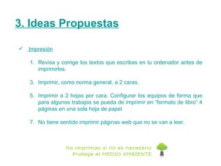 3. Ideas Propuestas Impresión Revisa y corrige los textos que escribas en tu ordenador antes de imprimirlos.  Imprimir, como norma general, a 2 caras. Imprimir a 2 hojas por cara. Configurar los equipos de forma que para algunos trabajos se pueda de imprimir en “formato de libro” 4 páginas en una sola hoja de papel  No tiene sentido imprimir páginas web que no se van a leer. 