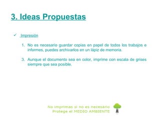 3. Ideas Propuestas Impresión No es necesario guardar copias en papel de todos los trabajos e informes, puedes archivarlos en un lápiz de memoria. Aunque el documento sea en color, imprime con escala de grises siempre que sea posible.  