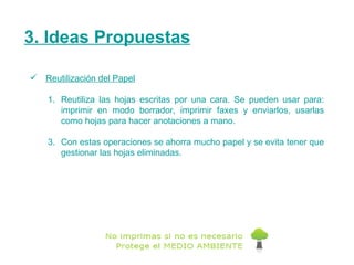 3. Ideas Propuestas Reutilización del Papel Reutiliza las hojas escritas por una cara. Se pueden usar para: imprimir en modo borrador, imprimir faxes y enviarlos, usarlas como hojas para hacer anotaciones a mano.  Con estas operaciones se ahorra mucho papel y se evita tener que gestionar las hojas eliminadas. 