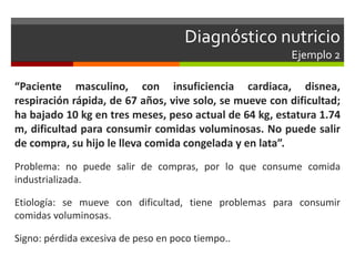Diagnóstico nutricio
Ejemplo 2
“Paciente masculino, con insuficiencia cardiaca, disnea,
respiración rápida, de 67 años, vive solo, se mueve con dificultad;
ha bajado 10 kg en tres meses, peso actual de 64 kg, estatura 1.74
m, dificultad para consumir comidas voluminosas. No puede salir
de compra, su hijo le lleva comida congelada y en lata”.
Problema: no puede salir de compras, por lo que consume comida
industrializada.
Etiología: se mueve con dificultad, tiene problemas para consumir
comidas voluminosas.
Signo: pérdida excesiva de peso en poco tiempo..
 