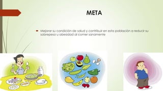 META
 Mejorar su condición de salud y contribuir en esta población a reducir su
sobrepeso u obesidad al comer sanamente
 
