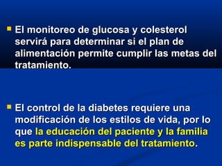  El monitoreo de glucosa y colesterolEl monitoreo de glucosa y colesterol
servirá para determinar si el plan deservirá para determinar si el plan de
alimentación permite cumplir las metas delalimentación permite cumplir las metas del
tratamiento.tratamiento.
 El control de la diabetes requiere unaEl control de la diabetes requiere una
modificación de los estilos de vida, por lomodificación de los estilos de vida, por lo
queque la educación del paciente y la familiala educación del paciente y la familia
es parte indispensable del tratamientoes parte indispensable del tratamiento..
 