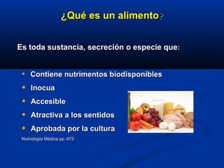 ¿¿QuQuéé es un alimentoes un alimento??
Es toda sustancia, secreción o especie queEs toda sustancia, secreción o especie que::
• Contiene nutrimentos biodisponiblesContiene nutrimentos biodisponibles
• InocuaInocua
• AccesibleAccesible
• Atractiva a los sentidosAtractiva a los sentidos
• Aprobada por la culturaAprobada por la cultura
Nutriología Médica pp.:475Nutriología Médica pp.:475
 