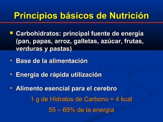 Principios básicos de NutriciónPrincipios básicos de Nutrición
 Carbohidratos: principal fuente de energíaCarbohidratos: principal fuente de energía
(pan, papas, arroz, galletas, azúcar, frutas,(pan, papas, arroz, galletas, azúcar, frutas,
verduras y pastas)verduras y pastas)
• Base de la alimentaciónBase de la alimentación
• Energía de rEnergía de ráápida utilizacipida utilizacióónn
• Alimento esencial para el cerebroAlimento esencial para el cerebro
1 g de Hidratos de Carbono = 4 kcal1 g de Hidratos de Carbono = 4 kcal
55 – 65% de la energía55 – 65% de la energía
 