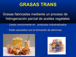 GRASAS TRANSGRASAS TRANS
Grasas fabricadas mediante un proceso deGrasas fabricadas mediante un proceso de
hidrogenación parcial de aceites vegetaleshidrogenación parcial de aceites vegetales
• Usado comúnmente en productos industrializadosUsado comúnmente en productos industrializados
• Están asociados con la formación de ateromasEstán asociados con la formación de ateromas
 