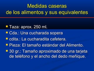Medidas caserasMedidas caseras
de los alimentos y sus equivalentesde los alimentos y sus equivalentes
 Taza: aprox. 250 ml.Taza: aprox. 250 ml.
 Cda.: Una cucharada soperaCda.: Una cucharada sopera
 cdita.: La cucharadita cafetera.cdita.: La cucharadita cafetera.
 Pieza: El tamaño estándar del Alimento.Pieza: El tamaño estándar del Alimento.
 30 gr.: Tamaño aproximado de una tarjeta30 gr.: Tamaño aproximado de una tarjeta
de teléfono y el ancho del dedo meñique.de teléfono y el ancho del dedo meñique.
 
