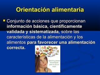 Orientación alimentariaOrientación alimentaria
 Conjunto de acciones que proporcionanConjunto de acciones que proporcionan
información básica, científicamenteinformación básica, científicamente
validada y sistematizada,validada y sistematizada, sobre lassobre las
características de la alimentación y loscaracterísticas de la alimentación y los
alimentosalimentos para favorecer una alimentaciónpara favorecer una alimentación
correcta.correcta.
 