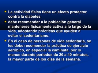  La actividad física tiene un efecto protectorLa actividad física tiene un efecto protector
contra la diabetes.contra la diabetes.
 debe recomendar a la población generaldebe recomendar a la población general
mantenerse físicamente activa a lo largo de lamantenerse físicamente activa a lo largo de la
vida, adoptando prácticas que ayuden avida, adoptando prácticas que ayuden a
evitar el sedentarismo.evitar el sedentarismo.
 En el caso de personas de vida sedentaria, seEn el caso de personas de vida sedentaria, se
les debe recomendar la práctica de ejercicioles debe recomendar la práctica de ejercicio
aeróbico, en especial la caminata, por loaeróbico, en especial la caminata, por lo
menos durante periodos de 20 a 40 minutos,menos durante periodos de 20 a 40 minutos,
la mayor parte de los días de la semana.la mayor parte de los días de la semana.
 