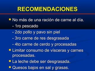 RECOMENDACIONESRECOMENDACIONES
 No más de una ración de carne al día.No más de una ración de carne al día.
- 1ro pescado- 1ro pescado
- 2do pollo y pavo sin piel- 2do pollo y pavo sin piel
- 3ro carne de res desgrasada- 3ro carne de res desgrasada
- 4to carne de cerdo y procesadas- 4to carne de cerdo y procesadas
 Limitar consumo de vísceras y carnesLimitar consumo de vísceras y carnes
procesadas.procesadas.
 La leche debe ser desgrasada.La leche debe ser desgrasada.
 Quesos bajos en sal y grasas.Quesos bajos en sal y grasas.
 