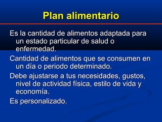 Plan alimentarioPlan alimentario
Es la cantidad de alimentos adaptada paraEs la cantidad de alimentos adaptada para
un estado particular de salud oun estado particular de salud o
enfermedad.enfermedad.
Cantidad de alimentos que se consumen enCantidad de alimentos que se consumen en
un día o periodo determinado.un día o periodo determinado.
Debe ajustarse a tus necesidades, gustos,Debe ajustarse a tus necesidades, gustos,
nivel de actividad física, estilo de vida ynivel de actividad física, estilo de vida y
economía.economía.
Es personalizado.Es personalizado.
 