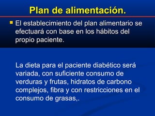 Plan de alimentación.Plan de alimentación.
 El establecimiento del plan alimentario seEl establecimiento del plan alimentario se
efectuará con base en los hábitos delefectuará con base en los hábitos del
propio paciente.propio paciente.
La dieta para el paciente diabético será
variada, con suficiente consumo de
verduras y frutas, hidratos de carbono
complejos, fibra y con restricciones en el
consumo de grasas,.
 