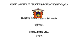 CENTROUNIVERSITARIODEL NORTE UNIVERSIDADDE GUADALAJARA
PLAN DE ALIMETCIONparauna dietacorrecta
DIETETICA
MONICATORRES MEZA
15-05-16
 