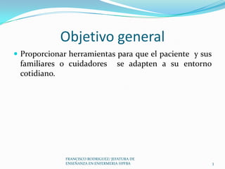 Objetivo general
 Proporcionar herramientas para que el paciente y sus
familiares o cuidadores se adapten a su entorno
cotidiano.
3
FRANCISCO RODRIGUEZ/ JEFATURA DE
ENSEÑANZA EN ENFERMERIA HPFBA
 