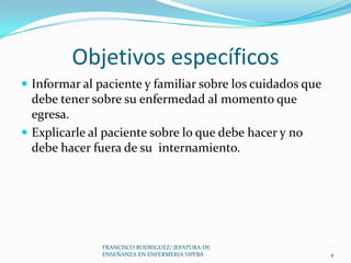 Objetivos específicos
 Informar al paciente y familiar sobre los cuidados que
debe tener sobre su enfermedad al momento que
egresa.
 Explicarle al paciente sobre lo que debe hacer y no
debe hacer fuera de su internamiento.
4
FRANCISCO RODRIGUEZ/ JEFATURA DE
ENSEÑANZA EN ENFERMERIA HPFBA
 