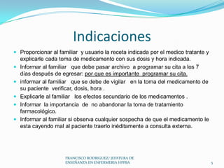 Indicaciones
 Proporcionar al familiar y usuario la receta indicada por el medico tratante y
explicarle cada toma de medicamento con sus dosis y hora indicada.
 Informar al familiar que debe pasar archivo a programar su cita a los 7
días después de egresar: por que es importante programar su cita.
 informar al familiar que se debe de vigilar en la toma del medicamento de
su paciente verificar, dosis, hora .
 Explicarle al familiar los efectos secundario de los medicamentos .
 Informar la importancia de no abandonar la toma de tratamiento
farmacológico.
 Informar al familiar si observa cualquier sospecha de que el medicamento le
esta cayendo mal al paciente traerlo inéditamente a consulta externa.
5
FRANCISCO RODRIGUEZ/ JEFATURA DE
ENSEÑANZA EN ENFERMERIA HPFBA
 