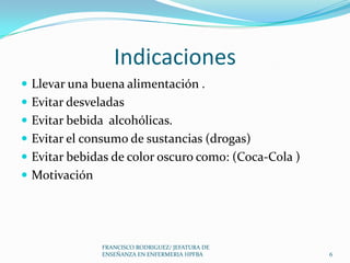 Indicaciones
 Llevar una buena alimentación .
 Evitar desveladas
 Evitar bebida alcohólicas.
 Evitar el consumo de sustancias (drogas)
 Evitar bebidas de color oscuro como: (Coca-Cola )
 Motivación
6
FRANCISCO RODRIGUEZ/ JEFATURA DE
ENSEÑANZA EN ENFERMERIA HPFBA
 