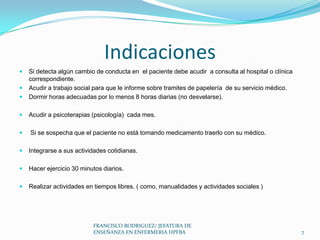 Indicaciones
 Si detecta algún cambio de conducta en el paciente debe acudir a consulta al hospital o clínica
correspondiente.
 Acudir a trabajo social para que le informe sobre tramites de papelería de su servicio médico.
 Dormir horas adecuadas por lo menos 8 horas diarias (no desvelarse).
 Acudir a psicoterapias (psicología) cada mes.
 Si se sospecha que el paciente no está tomando medicamento traerlo con su médico.
 Integrarse a sus actividades cotidianas.
 Hacer ejercicio 30 minutos diarios.
 Realizar actividades en tiempos libres. ( como, manualidades y actividades sociales )
7
FRANCISCO RODRIGUEZ/ JEFATURA DE
ENSEÑANZA EN ENFERMERIA HPFBA
 
