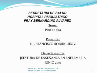 Tema:
Plan de alta
Ponente :
E.P. FRANCISCO RODRIGUEZ V.
Departamento:
JEFATURA DE ENSEÑANZA EN ENFERMERIA
JUNIO 2010
SECRETARIA DE SALUD
HOSPITAL PSIQUIATRICO
FRAY BERNARDINO ALVAREZ
1
FRANCISCO RODRIGUEZ/ JEFATURA DE
ENSEÑANZA EN ENFERMERIA HPFBA
 
